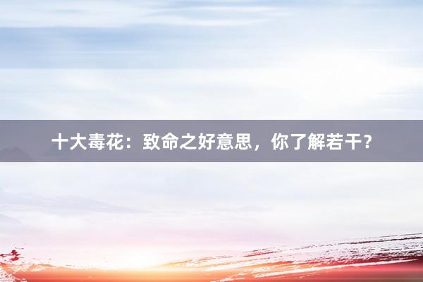 十大毒花：致命之好意思，你了解若干？